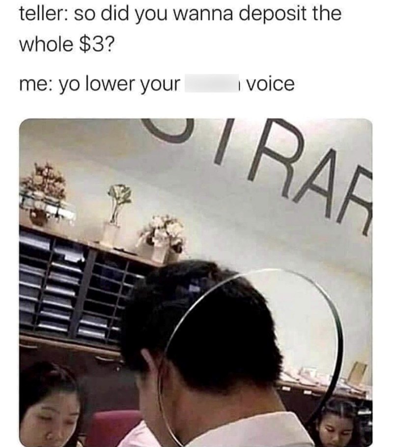 teller: so did you wanna deposit the whole $3? me: yo lower your I voice RAR