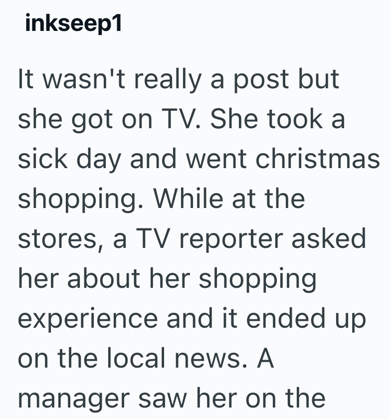inkseep1 It wasn't really a post but she got on TV. She took a sick day and went christmas shopping. While at the stores, a TV reporter asked her about her shopping experience and it ended up on the local news. A manager saw her on the