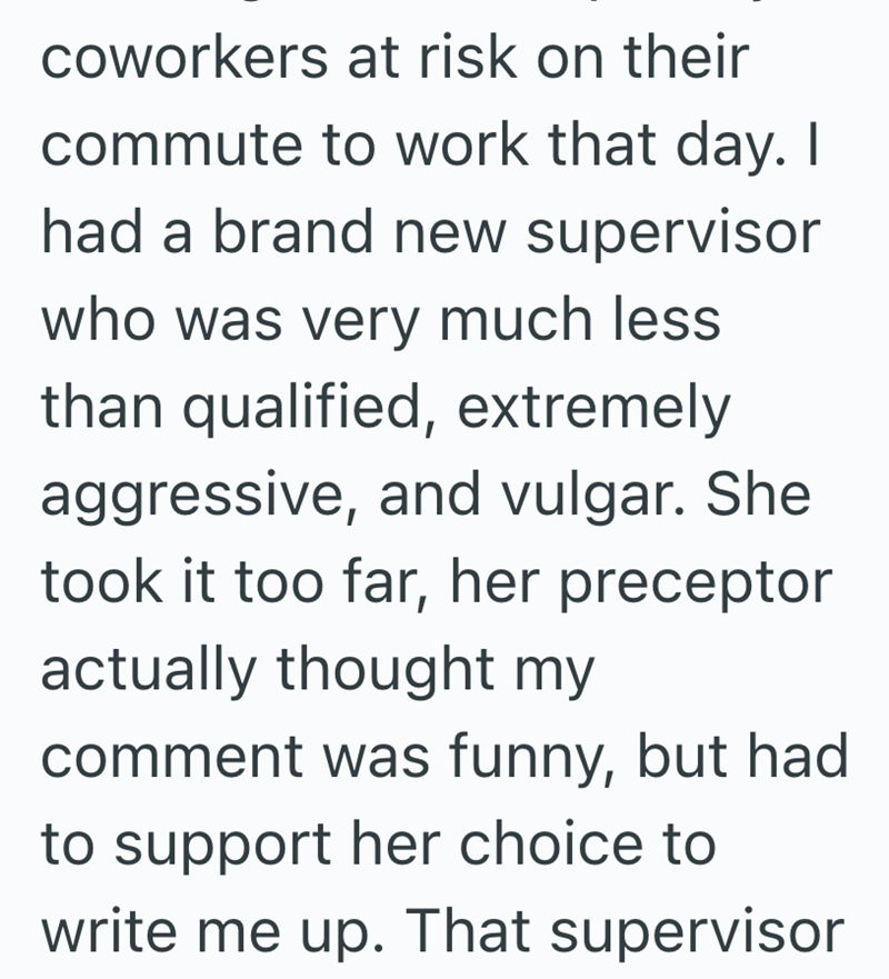 coworkers at risk on their commute to work that day. I had a brand new supervisor who was very much less than qualified, extremely aggressive, and vulgar. She took it too far, her preceptor actually thought my comment was funny, but had to support her choice to write me up. That supervisor