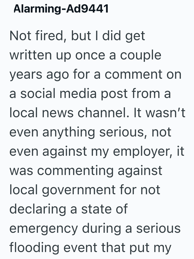 Alarming-Ad9441 Not fired, but I did get written up once a couple years ago for a comment on a social media post from a local news channel. It wasn't even anything serious, not even against my employer, it was commenting against local government for not declaring a state of emergency during a serious flooding event that put my