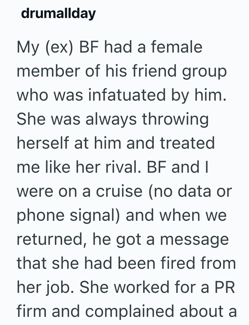 drumallday My (ex) BF had a female member of his friend group who was infatuated by him. She was always throwing herself at him and treated me like her rival. BF and I were on a cruise (no data or phone signal) and when we returned, he got a message that she had been fired from her job. She worked for a PR firm and complained about a