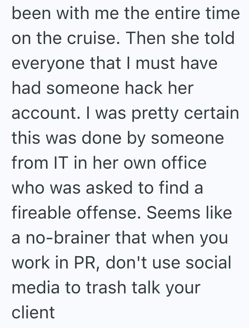 been with me the entire time on the cruise. Then she told everyone that I must have had someone hack her account. I was pretty certain this was done by someone from IT in her own office who was asked to find a fireable offense. Seems like a no-brainer that when you work in PR, don't use social media to trash talk your client