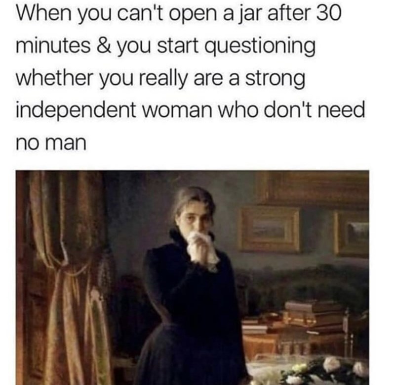 When you can't open a jar after 30 minutes & you start questioning whether you really are a strong independent woman who don't need no man