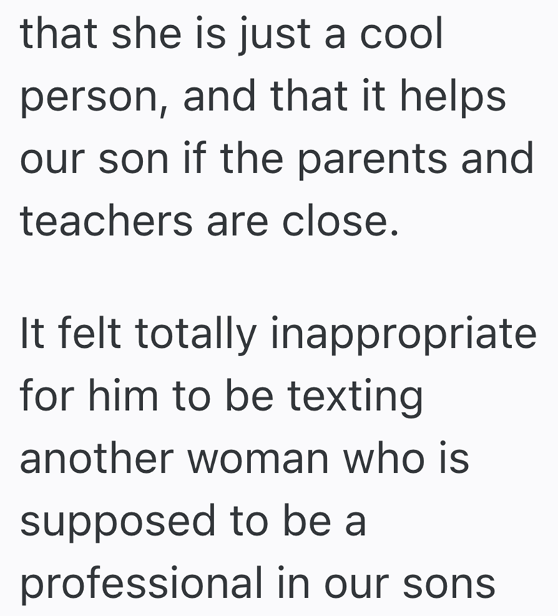 that she is just a cool person, and that it helps our son if the parents and teachers are close. It felt totally inappropriate for him to be texting another woman who is supposed to be a professional in our sons