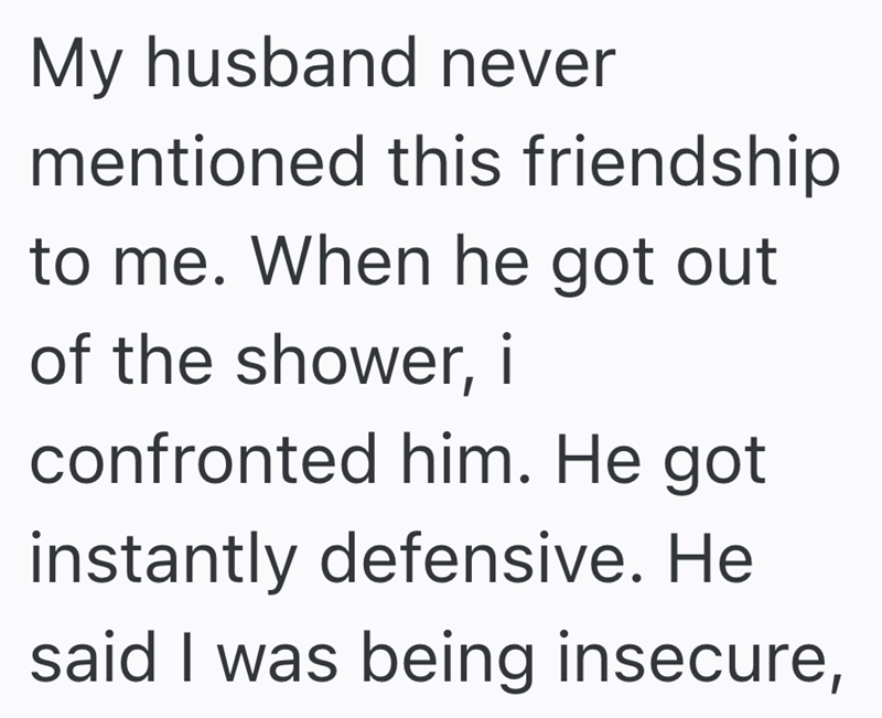 My husband never mentioned this friendship to me. When he got out of the shower, i confronted him. He got instantly defensive. He said I was being insecure,