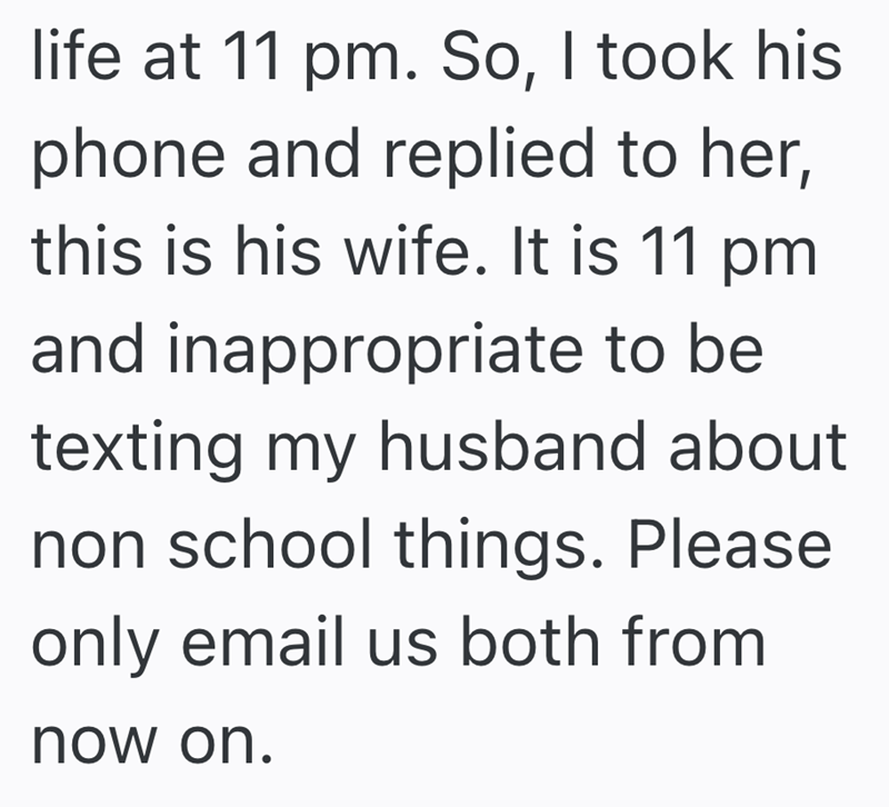 life at 11 pm. So, I took his phone and replied to her, this is his wife. It is 11 pm and inappropriate to be texting my husband about non school things. Please only email us both from now on.