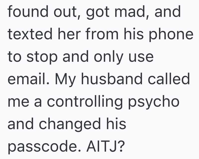 found out, got mad, and texted her from his phone to stop and only use email. My husband called me a controlling psycho and changed his passcode. AITJ?
