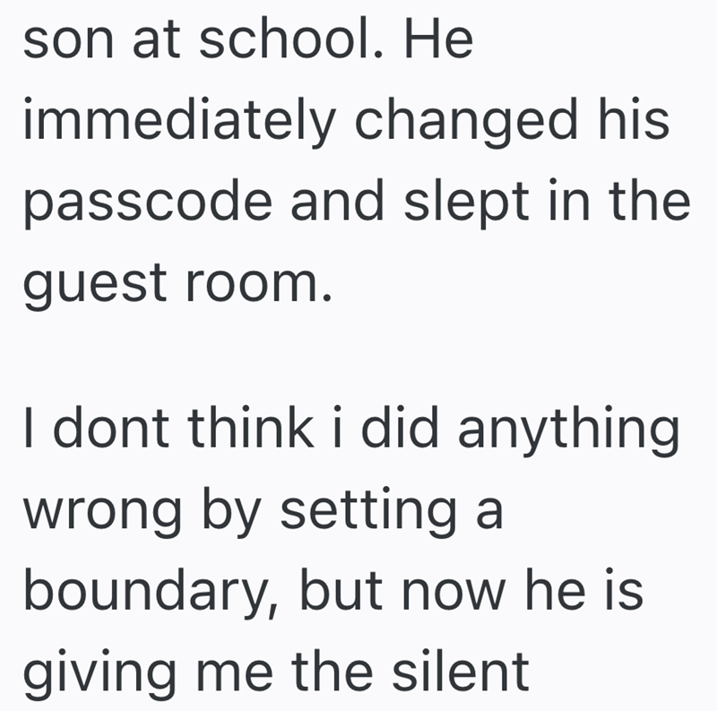 son at school. He immediately changed his passcode and slept in the guest room. I dont think i did anything wrong by setting a boundary, but now he is giving me the silent