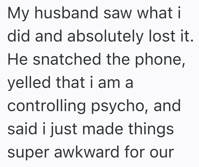My husband saw what i did and absolutely lost it. He snatched the phone, yelled that i am a controlling psycho, and said i just made things. super awkward for our