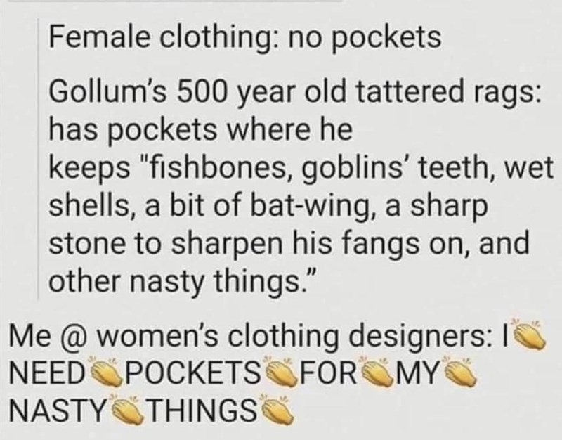 Female clothing: no pockets Gollum's 500 year old tattered rags: has pockets where he keeps "fishbones, goblins' teeth, wet shells, a bit of bat-wing, a sharp stone to sharpen his fangs on, and other nasty things." Me @ women's clothing designers: I NEED POCKETS FOR MY NASTY THINGS