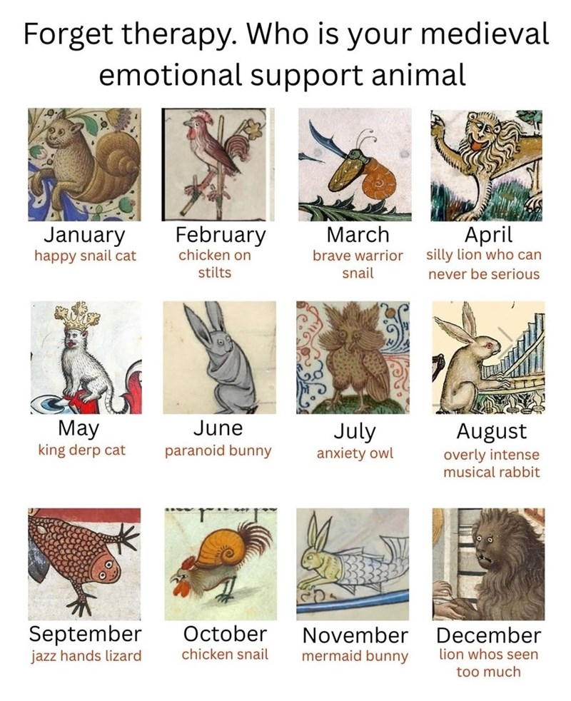 Forget therapy. Who is your medieval emotional support animal January happy snail cat February March April chicken on stilts brave warrior snail silly lion who can never be serious May king derp cat June July paranoid bunny anxiety owl August overly intense musical rabbit September jazz hands lizard October chicken snail November mermaid bunny December lion whos seen too much