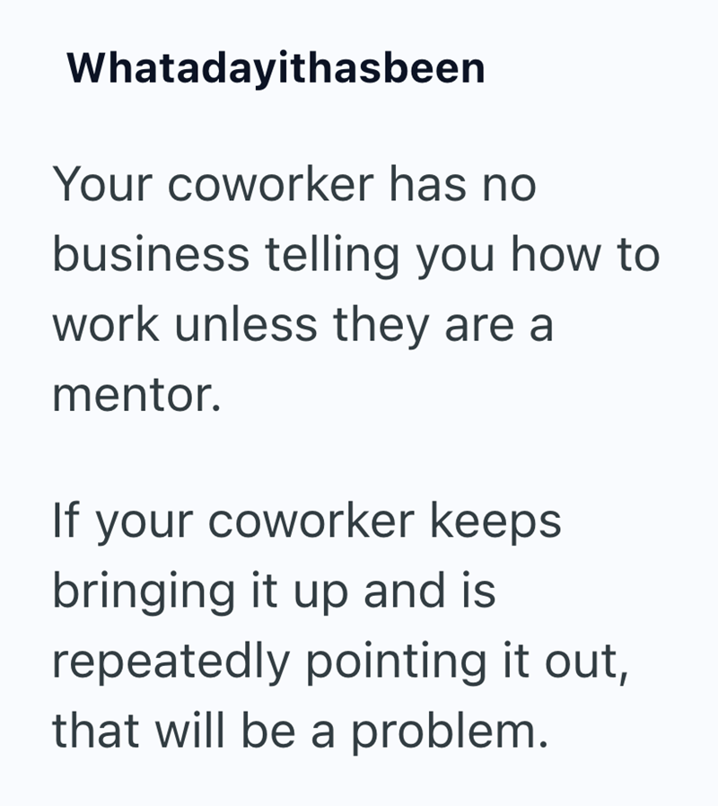 Whatadayithasbeen Your coworker has no business telling you how to work unless they are a mentor. If your coworker keeps bringing it up and is repeatedly pointing it out, that will be a problem.