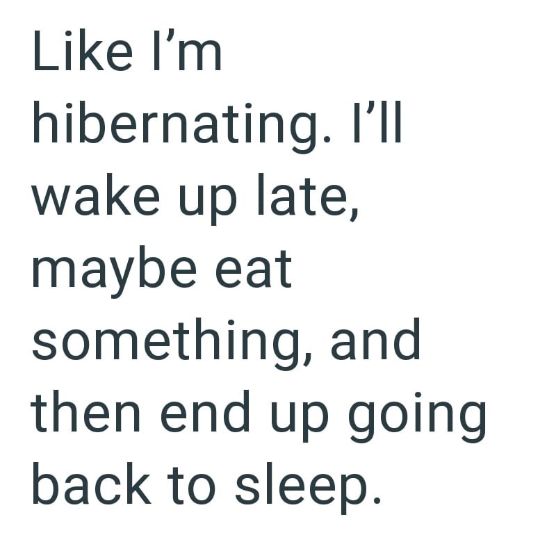 Like I'm hibernating. I'll wake up late, maybe eat something, and then end up going back to sleep.