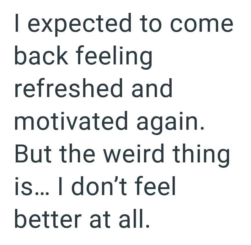 I expected to come back feeling refreshed and motivated again. But the weird thing is... I don't feel better at all.