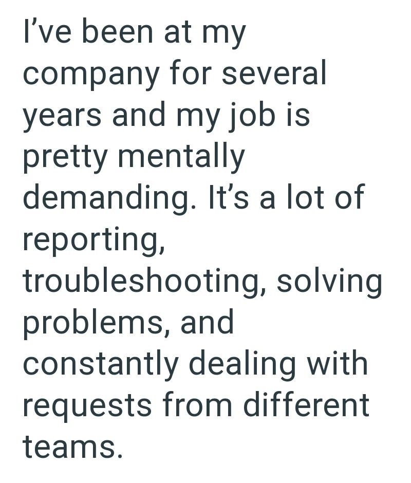 I've been at my company for several years and my job is pretty mentally demanding. It's a lot of reporting, troubleshooting, solving problems, and constantly dealing with requests from different teams.