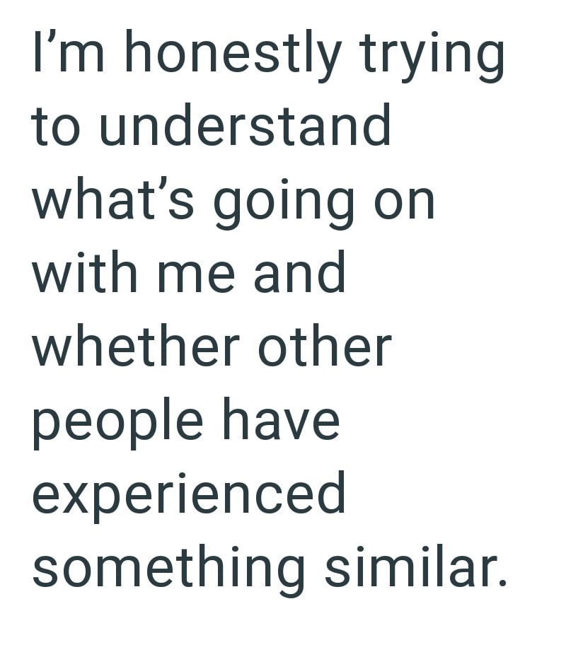 I'm honestly trying to understand what's going on with me and whether other people have experienced something similar.