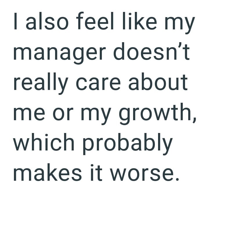 I also feel like my manager doesn't really care about me or my growth, which probably makes it worse.