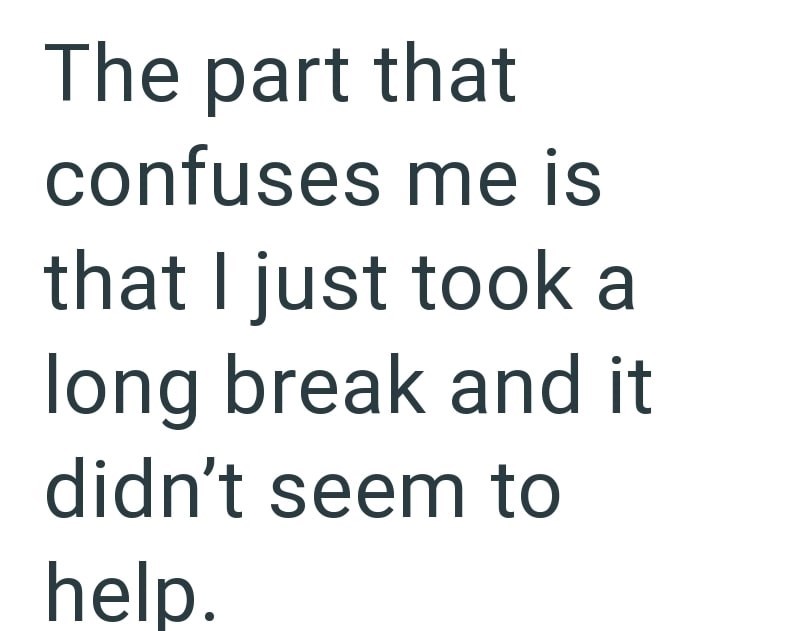The part that confuses me is that I just took a long break and it didn't seem to help.