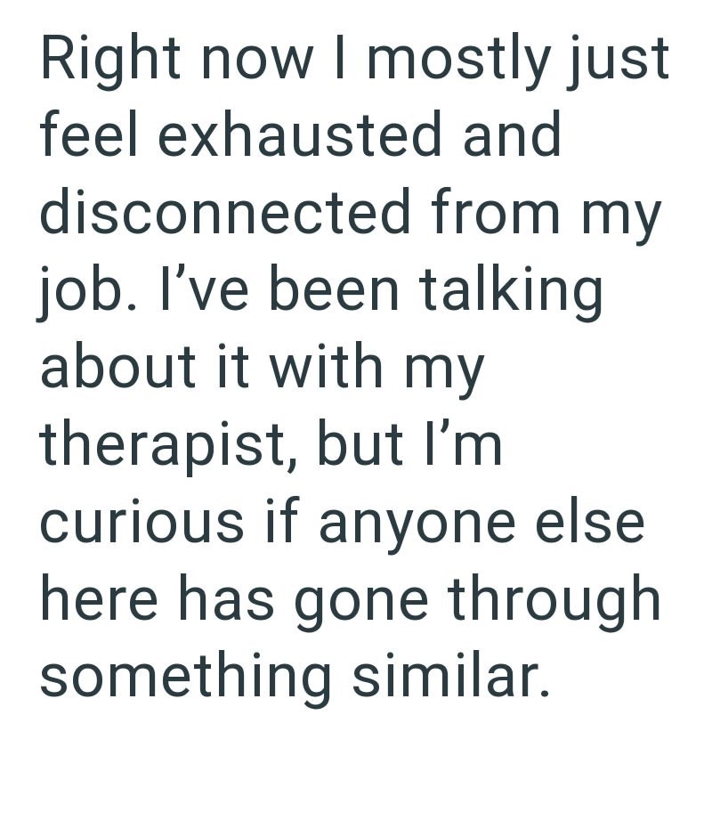 Right now I mostly just feel exhausted and disconnected from my job. I've been talking about it with my therapist, but I'm curious if anyone else here has gone through something similar.