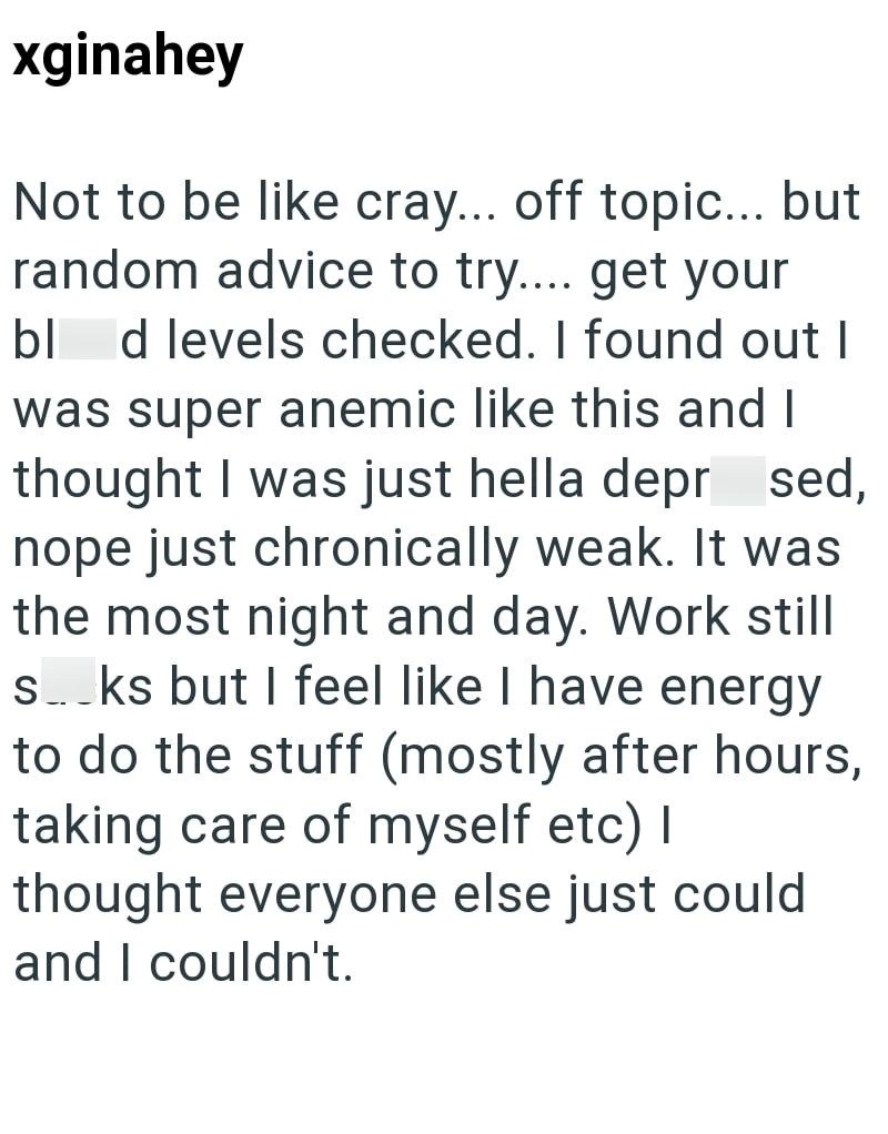 xginahey Not to be like cray... off topic... but random advice to try.... get your blod levels checked. I found out I was super anemic like this and I thought I was just hella depr sed, nope just chronically weak. It was the most night and day. Work still s... ks but I feel like I have energy to do the stuff (mostly after hours, taking care of myself etc) I thought everyone else just could and I couldn't.