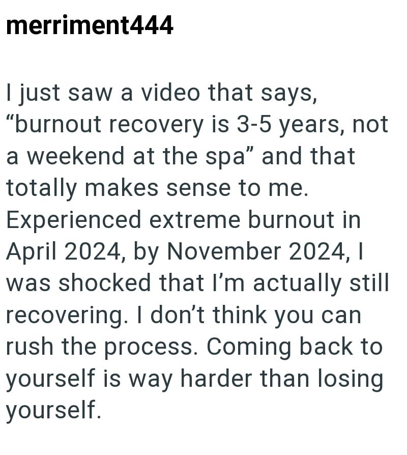 merriment444 I just saw a video that says, "burnout recovery is 3-5 years, not a weekend at the spa" and that totally makes sense to me. Experienced extreme burnout in April 2024, by November 2024, I was shocked that I'm actually still recovering. I don't think you can rush the process. Coming back to yourself is way harder than losing yourself.