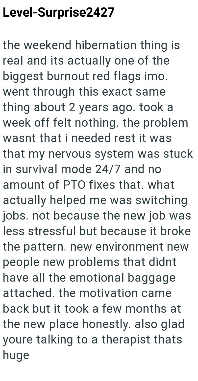 Level-Surprise2427 the weekend hibernation thing is real and its actually one of the biggest burnout red flags imo. went through this exact same thing about 2 years ago. took a week off felt nothing. the problem wasnt that i needed rest it was that my nervous system was stuck in survival mode 24/7 and no amount of PTO fixes that. what actually helped me was switching jobs. not because the new job was less stressful but because it broke the pattern. new environment new people new problems that di