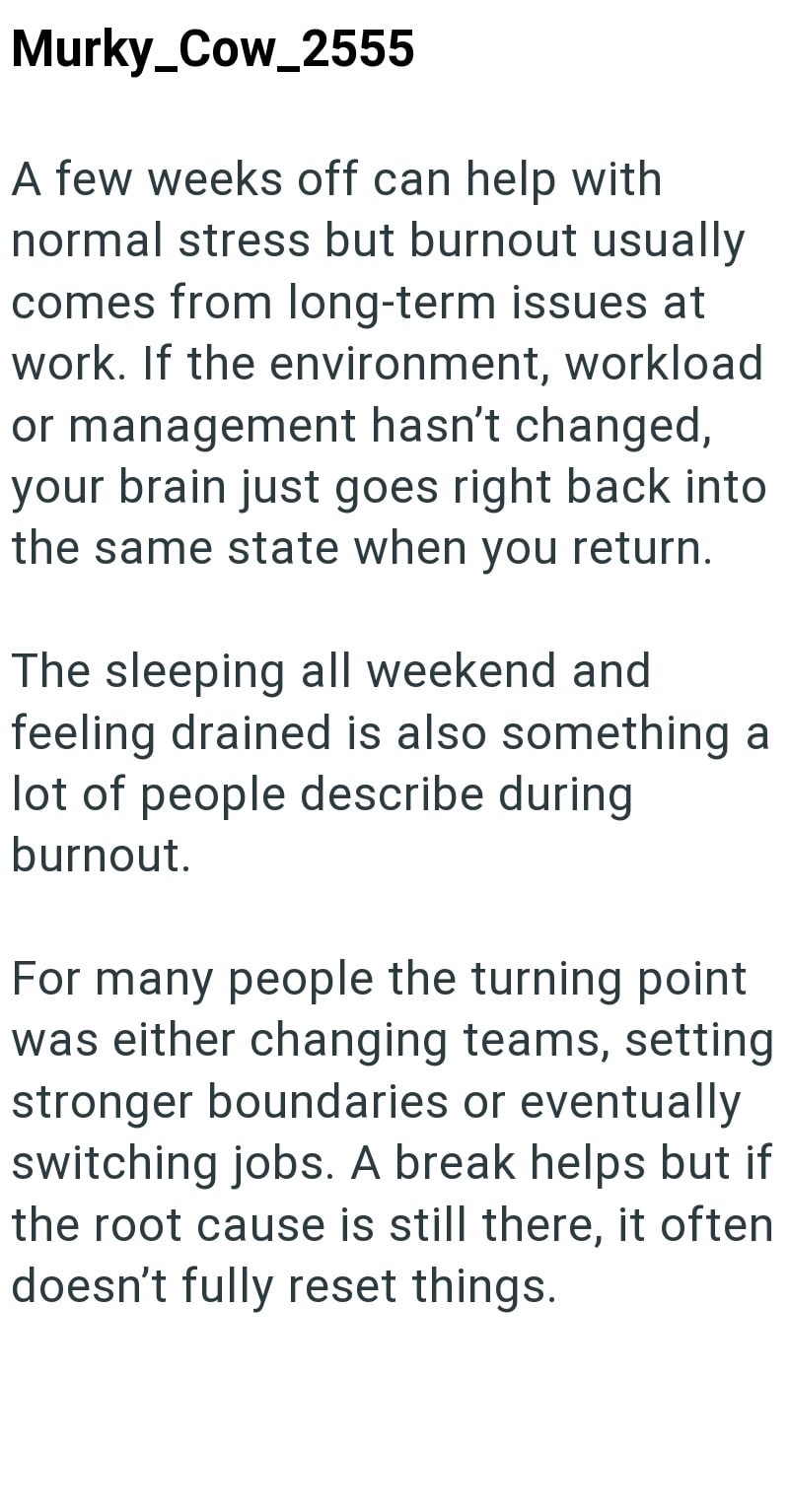 Murky_Cow_2555 A few weeks off can help with normal stress but burnout usually comes from long-term issues at work. If the environment, workload or management hasn't changed, your brain just goes right back into the same state when you return. The sleeping all weekend and feeling drained is also something a lot of people describe during burnout. For many people the turning point was either changing teams, setting stronger boundaries or eventually switching jobs. A break helps but if the root cau