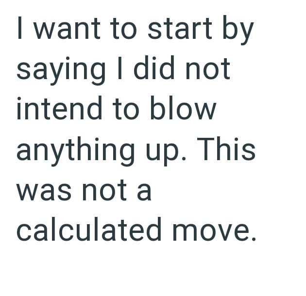 want to start by saying I did not intend to blow anything up. This was not a calculated move.
