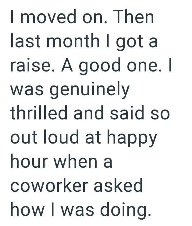 I moved on. Then last month I got a raise. A good one. I was genuinely thrilled and said so out loud at happy hour when a coworker asked how I was doing.