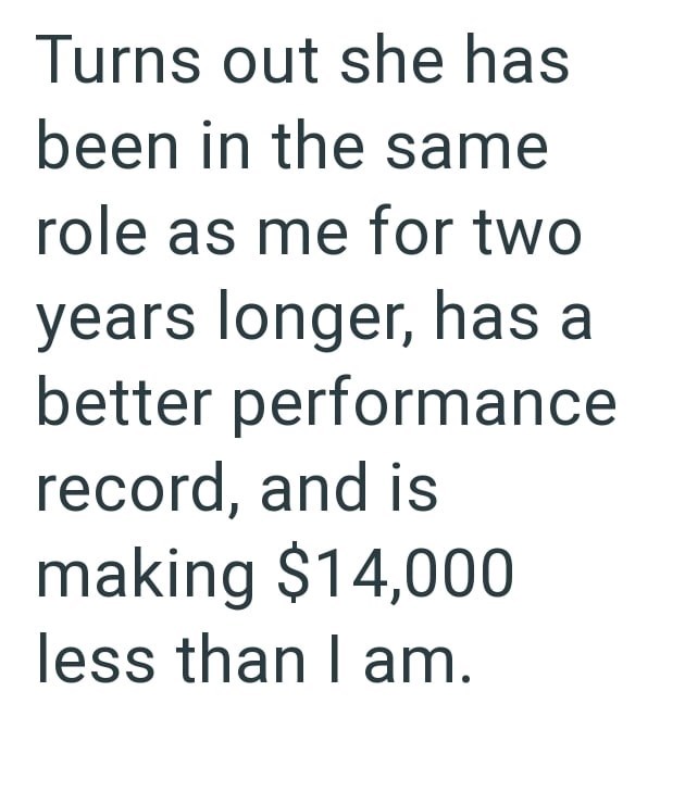 Turns out she has been in the same role as me for two years longer, has a better performance record, and is making $14,000 less than I am.