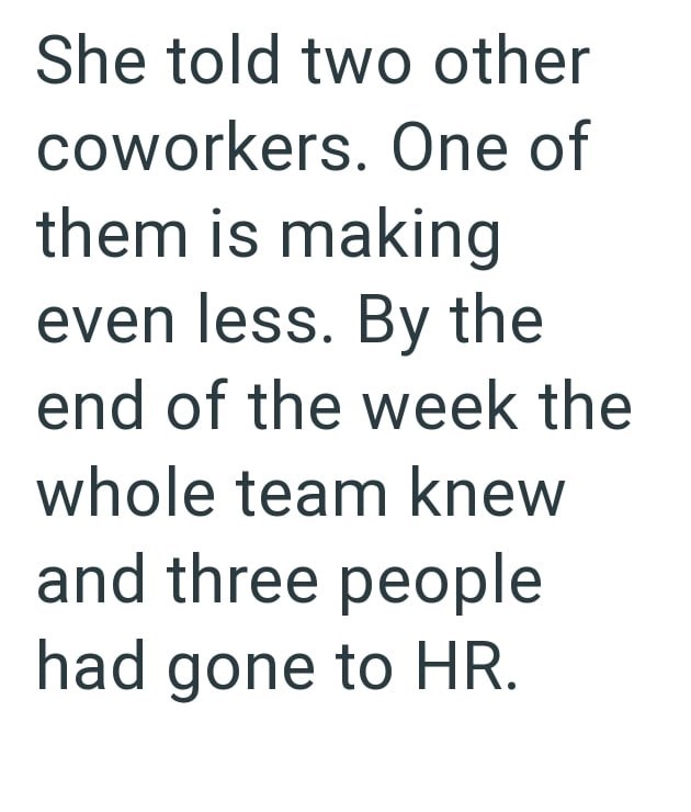 She told two other coworkers. One of them is making even less. By the end of the week the whole team knew and three people had gone to HR.
