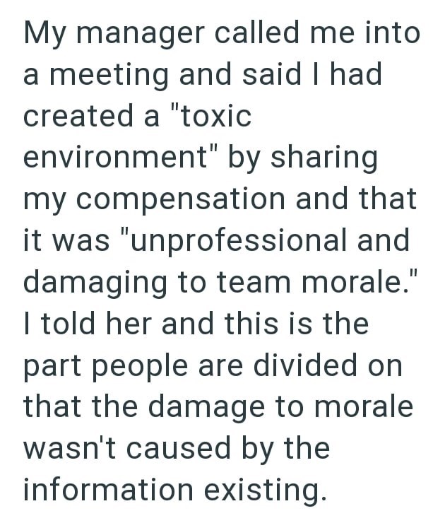 My manager called me into a meeting and said I had created a "toxic environment" by sharing my compensation and that it was "unprofessional and damaging to team morale." I told her and this is the part people are divided on that the damage to morale wasn't caused by the information existing.