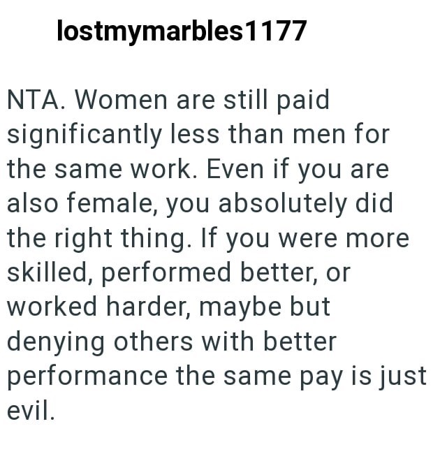 lostmymarbles 1177 NTA. Women are still paid significantly less than men for the same work. Even if you are also female, you absolutely did the right thing. If you were more skilled, performed better, or worked harder, maybe but denying others with better performance the same pay is just evil.