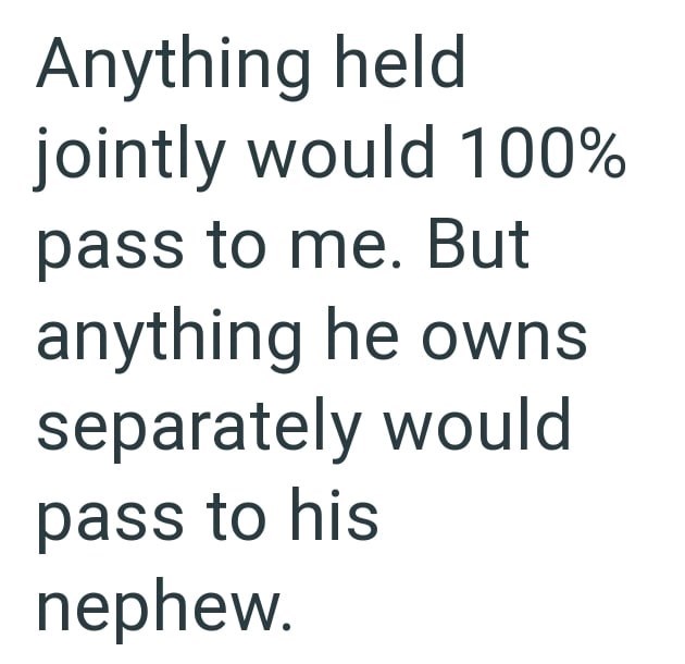 Anything held jointly would 100% pass to me. But anything he owns separately would pass to his nephew.