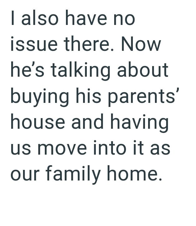 I also have no issue there. Now he's talking about buying his parents' house and having us move into it as our family home.