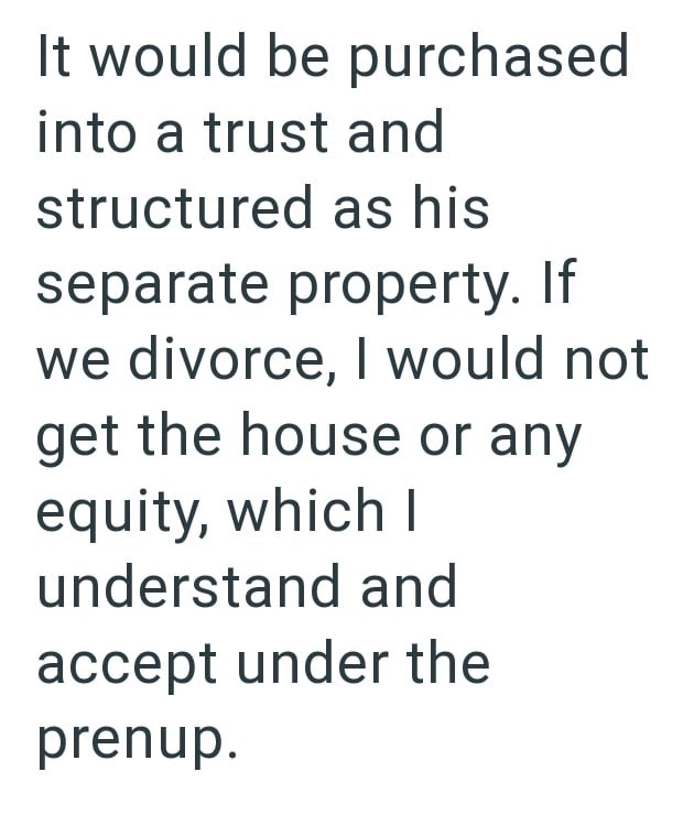 It would be purchased into a trust and structured as his separate property. If we divorce, I would not get the house or any equity, which I understand and accept under the prenup.