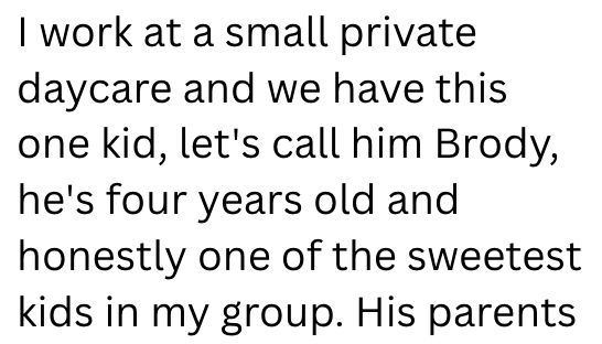 I work at a small private daycare and we have this one kid, let's call him Brody, he's four years old and honestly one of the sweetest kids in my group. His parents