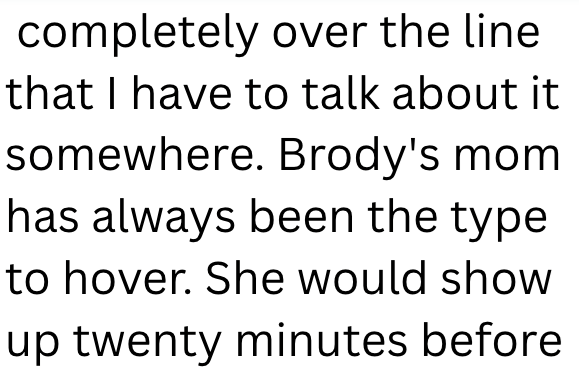 completely over the line that I have to talk about it somewhere. Brody's mom has always been the type to hover. She would show up twenty minutes before