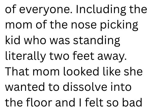 of everyone. Including the mom of the nose picking kid who was standing literally two feet away. That mom looked like she wanted to dissolve into the floor and I felt so bad