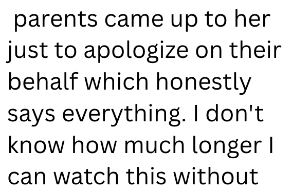 parents came up to her just to apologize on their behalf which honestly says everything. I don't know how much longer I can watch this without
