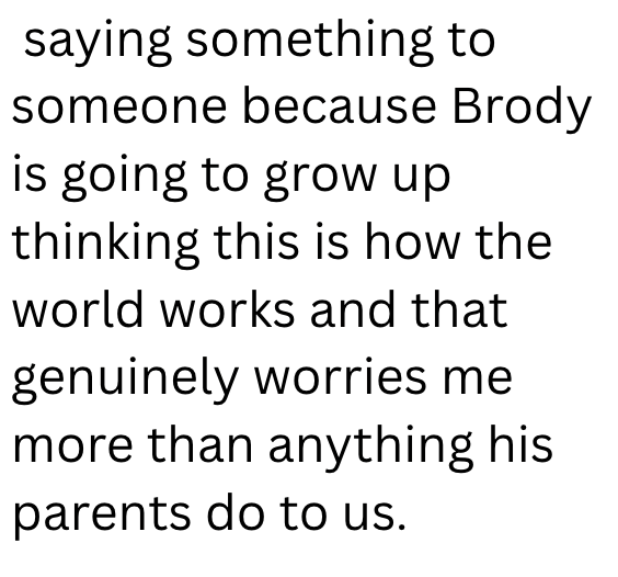 saying something to someone because Brody is going to grow up thinking this is how the world works and that genuinely worries me more than anything his parents do to us.
