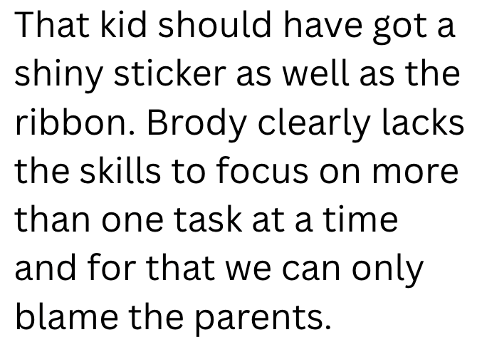 That kid should have got a shiny sticker as well as the ribbon. Brody clearly lacks the skills to focus on more than one task at a time and for that we can only blame the parents.