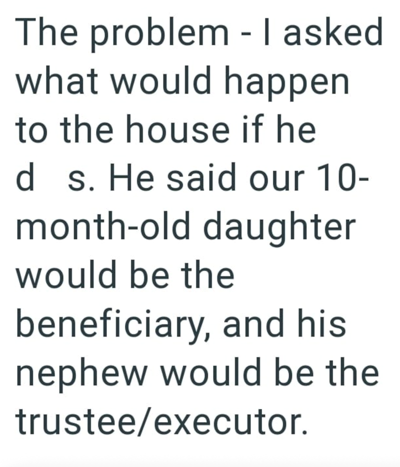 The problem - I asked what would happen to the house if he d s. He said our 10- month-old daughter would be the beneficiary, and his nephew would be the trustee/executor.