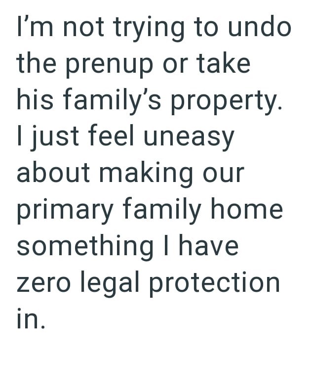 I'm not trying to undo the prenup or take his family's property. I just feel uneasy about making our primary family home something I have zero legal protection in.