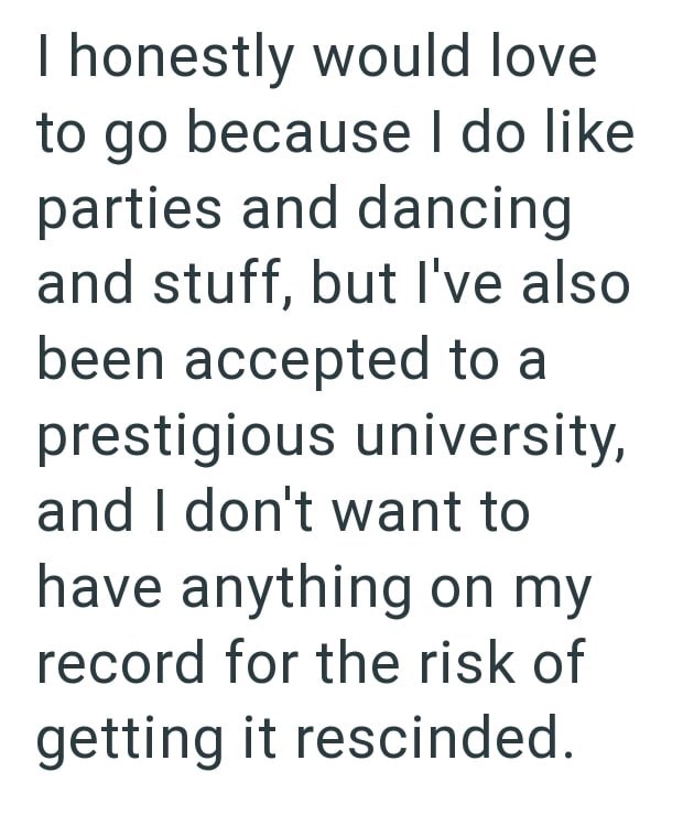 I honestly would love to go because I do like parties and dancing and stuff, but I've also been accepted to a prestigious university, and I don't want to have anything on my record for the risk of getting it rescinded.