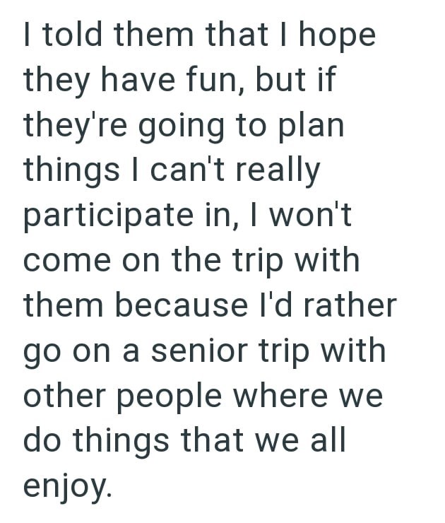I told them that I hope they have fun, but if they're going to plan things I can't really participate in, I won't come on the trip with them because I'd rather go on a senior trip with other people where we do things that we all enjoy.