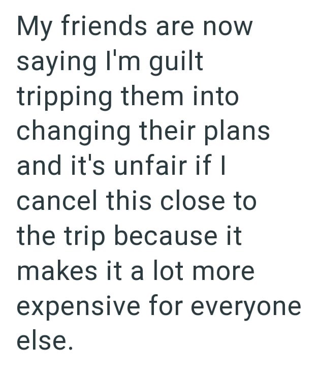 My friends are now saying I'm guilt tripping them into changing their plans and it's unfair if I cancel this close to the trip because it makes it a lot more expensive for everyone else.