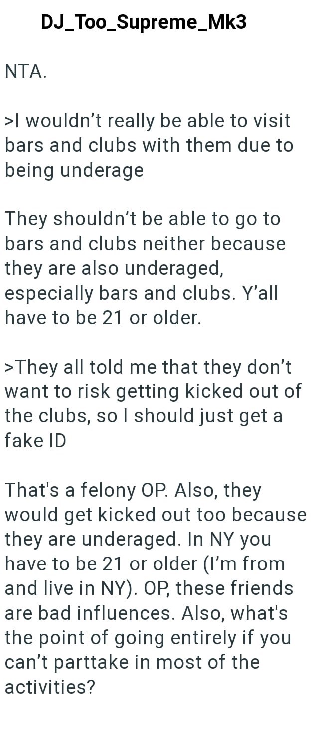 NTA. DJ_Too_Supreme_Mk3 >I wouldn't really be able to visit bars and clubs with them due to being underage They shouldn't be able to go to bars and clubs neither because they are also underaged, especially bars and clubs. Y'all have to be 21 or older. >They all told me that they don't want to risk getting kicked out of the clubs, so I should just get a fake ID That's a felony OP. Also, they would get kicked out too because they are underaged. In NY you have to be 21 or older (I'm from and live i