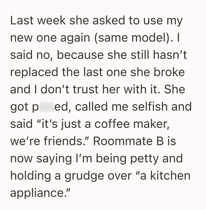 Last week she asked to use my new one again (same model). I said no, because she still hasn't replaced the last one she broke and I don't trust her with it. She got ped, called me selfish and said "it's just a coffee maker, we're friends." Roommate B is now saying I'm being petty and holding a grudge over "a kitchen appliance."