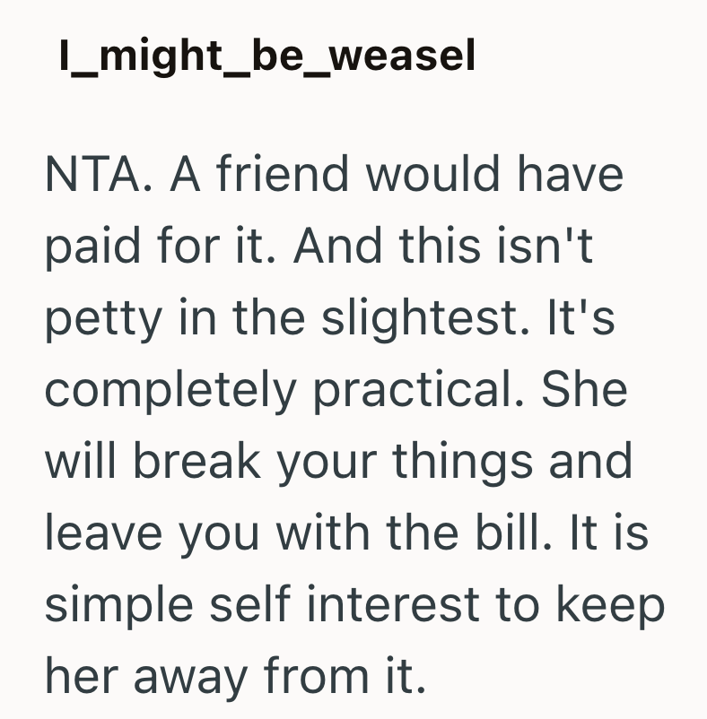 I_might_be_weasel NTA. A friend would have paid for it. And this isn't petty in the slightest. It's completely practical. She will break your things and leave you with the bill. It is simple self interest to keep her away from it.